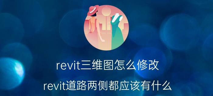 revit三维图怎么修改 revit道路两侧都应该有什么？